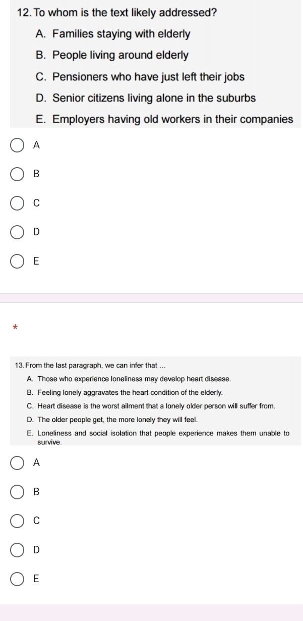 To whom is the text likely addressed?
A. Families staying with elderly
B. People living around elderly
C. Pensioners who have just left their jobs
D. Senior citizens living alone in the suburbs
E. Employers having old workers in their companies
A
B
C
D
E
*
13. From the last paragraph, we can infer that ...
A. Those who experience loneliness may develop heart disease.
B. Feeling lonely aggravates the heart condition of the elderly.
C. Heart disease is the worst ailment that a lonely older person will suffer from.
D. The older people get, the more lonely they will feel.
E. Loneliness and social isolation that people experience makes them unable to
survive.
A
B
C
D
E