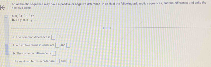 An arithmetic sequence may have a positive or negative difference. In each of the following arithmetic sequences, find the difference and write the
next two terms.
a. 0, 4, 8, 12,
b. x+y, x, x- V.
a. The common difference is □
The next two terms in order are □ and □
b. The common difference is □ 
The next two terms in order are □ and □