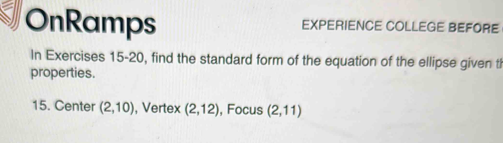 OnRamps EXPERIENCE COLLEGE BEFORE 
In Exercises 15-20, find the standard form of the equation of the ellipse given tl 
properties. 
15. Center (2,10) , Vertex (2,12) , Focus (2,11)