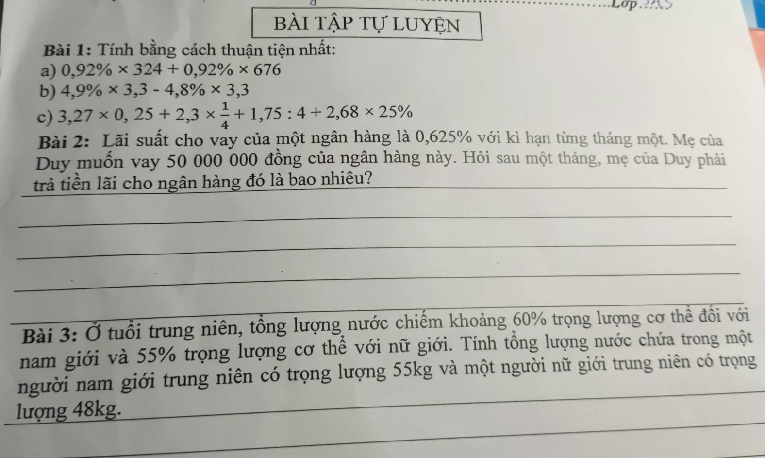 bài tập tự luyện 
Bài 1: Tính bằng cách thuận tiện nhất: 
a) 0,92% * 324+0,92% * 676
b) 4,9% * 3,3-4,8% * 3,3
c) 3,27* 0,25+2,3*  1/4 +1,75:4+2,68* 25%
Bài 2: Lãi suất cho vay của một ngân hàng là 0,625% với kì hạn từng tháng một. Mẹ của 
Duy muốn vay 50 000 000 đồng của ngân hàng này. Hỏi sau một tháng, mẹ của Duy phải 
trả tiền lãi cho ngân hàng đó là bao nhiêu?_ 
_ 
_ 
_ 
_ Bài 3: Ở tuổi trung niên, tổng lượng nước chiếm khoảng 60% trọng lượng cơ thể đổi với 
nam giới và 55% trọng lượng cơ thể với nữ giới. Tính tổng lượng nước chứa trong một 
_ 
người nam giới trung niên có trọng lượng 55kg và một người nữ giới trung niên có trọng 
_ 
lượng 48kg.