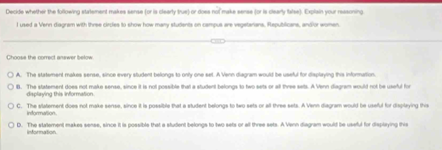 Decide whether the following statement makes sense (or is clearly true) or does not make sense (or is clearly false). Explain your reasoning.
l used a Venn diagram with three circles to show how many students on campus are vegetarians, Republicans, and or women.
Choose the correct answer below.
A. The statement makes sense, since every student belongs to only one set. A Venn diagram would be useful for displaying this information.
B. The statement does not make sense, since it is not possible that a student belongs to two sets or all three sets. A Venn diagram would not be useful for
displaying this information.
C. The statement does not make sense, since it is possible that a student belongs to two sets or all three sets. A Venn diagram would be useful for displaying this
information.
D. The statement makes sense, since it is possible that a student belongs to two sets or all three sets. A Venn diagram would be useful for displaying this
information.