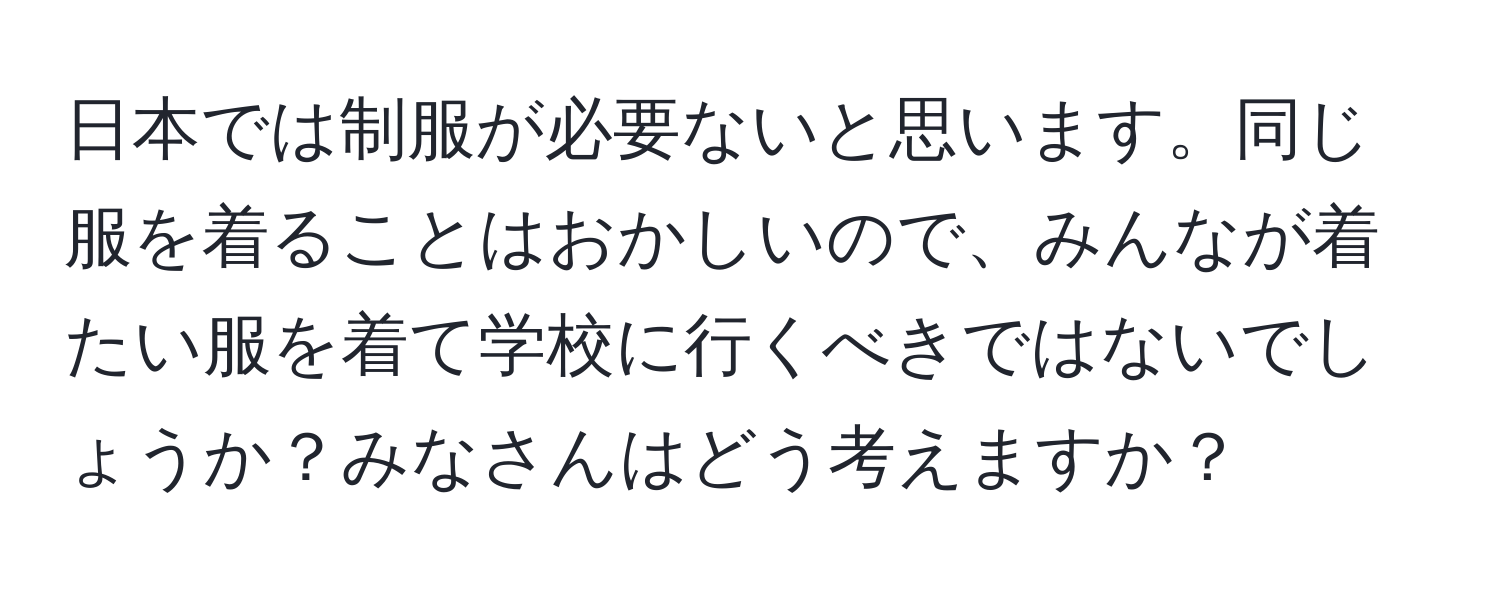 日本では制服が必要ないと思います。同じ服を着ることはおかしいので、みんなが着たい服を着て学校に行くべきではないでしょうか？みなさんはどう考えますか？