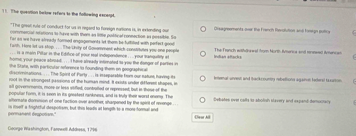 The question below refers to the following excerpt.
*The great rule of conduct for us in regard to foreign nations is, in extending our Disagreements over the French Revolution and foreign policy C
commercial relations to have with them as little political connection as possible. So
far as we have already formed engagements let them be fulfilled with perfect good
faith. Here let us stop. . . . The Unity of Government which constitutes you one people The French withdrawal from North America and renewed Amercan 
. . . is a main Pillar in the Edifice of your real independence . . . your tranquility at Indian attacks
home; your peace abroad. . . . I have already intimated to you the danger of parties in
the State, with particular reference to founding them on geographical
discriminations. . . . The Spirit of Party . . . is inseparable from our nature, having its Internal unrest and backcountry rebellions against federal taxation.
root in the strongest passions of the human mind. It exists under different shapes, in
all governments, more or less stifled, controlled or repressed; but in those of the
popular form, it is seen in its greatest rankness, and is truly their worst enemy. The
alternate dominion of one faction over another, sharpened by the spirit of revenge . . . Debates over calls to abolish slavery and expand demucracy
is itself a frightful despotism; but this leads at length to a more formal and
permanent despotism." Clear All
George Washington, Farewell Address, 1796