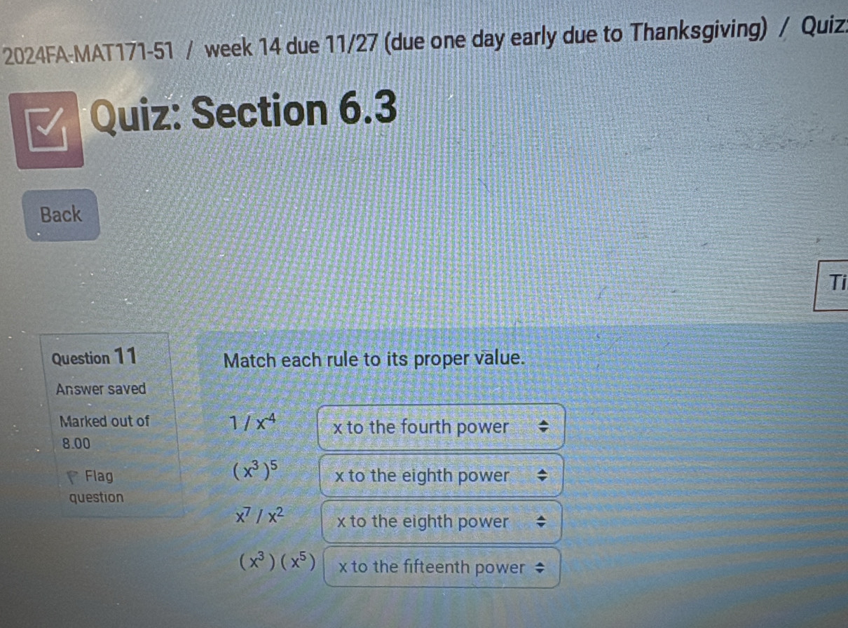 2024FA-MAT171-51 / week 14 due 11/27 (due one day early due to Thanksgiving) / Quiz.
Quiz: Section 6.3
Back
Ti
Question 11 Match each rule to its proper value.
Answer saved
Marked out of
1/x^(-4) x to the fourth power
8.00
(x^3)^5
Flag x to the eighth power
question
x^7/x^2 x to the eighth power
(x^3)(x^5) x to the fifteenth power ‡