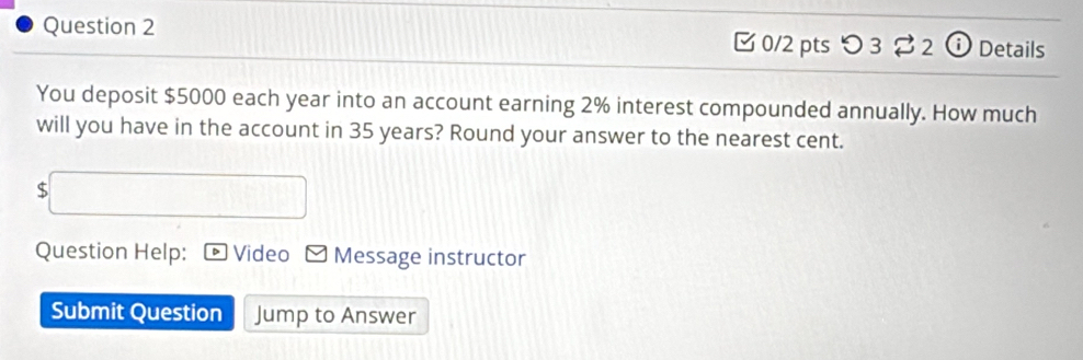 つ 3 2 ⓘ Details 
You deposit $5000 each year into an account earning 2% interest compounded annually. How much 
will you have in the account in 35 years? Round your answer to the nearest cent.
$
Question Help: Video Message instructor 
Submit Question Jump to Answer