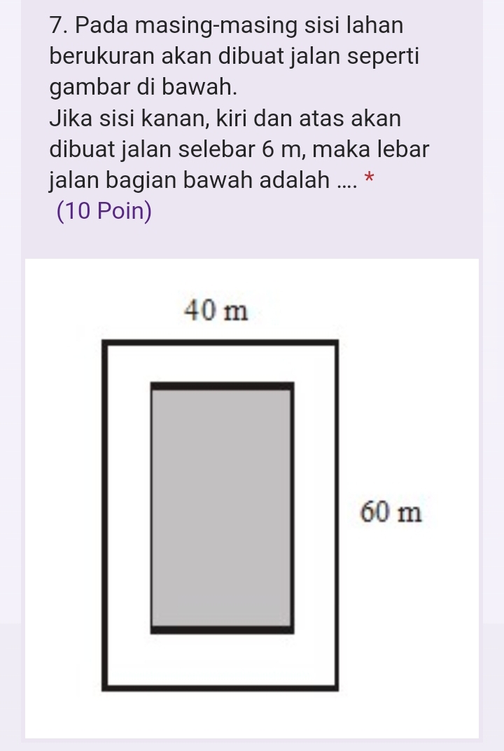 Pada masing-masing sisi lahan 
berukuran akan dibuat jalan seperti 
gambar di bawah. 
Jika sisi kanan, kiri dan atas akan 
dibuat jalan selebar 6 m, maka lebar 
jalan bagian bawah adalah .... * 
(10 Poin)