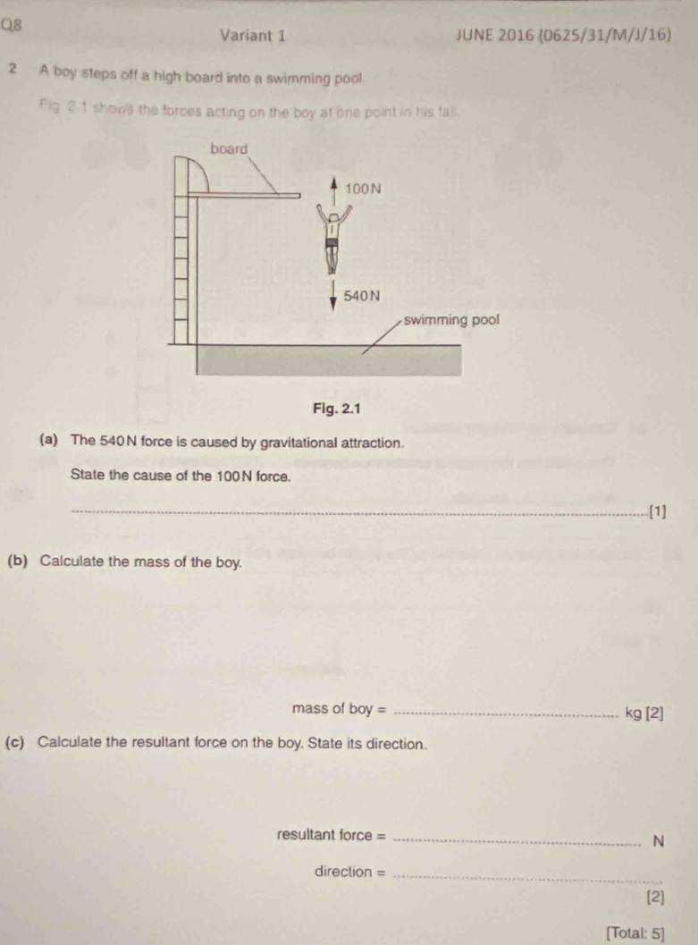 Variant 1 JUNE 2016 (0625/31/M/J/16) 
2 A boy steps off a high board into a swimming pool 
Fig. 21 shows the forces acting on the boy at one point in his fall. 
Fig. 2.1 
(a) The 540N force is caused by gravitational attraction. 
State the cause of the 100N force. 
_[1] 
(b) Calculate the mass of the boy. 
mass of boy= _  kg[2]
(c) Calculate the resultant force on the boy. State its direction. 
resultant force =_ 
N 
direction =_ 
[2] 
[Total: 5]