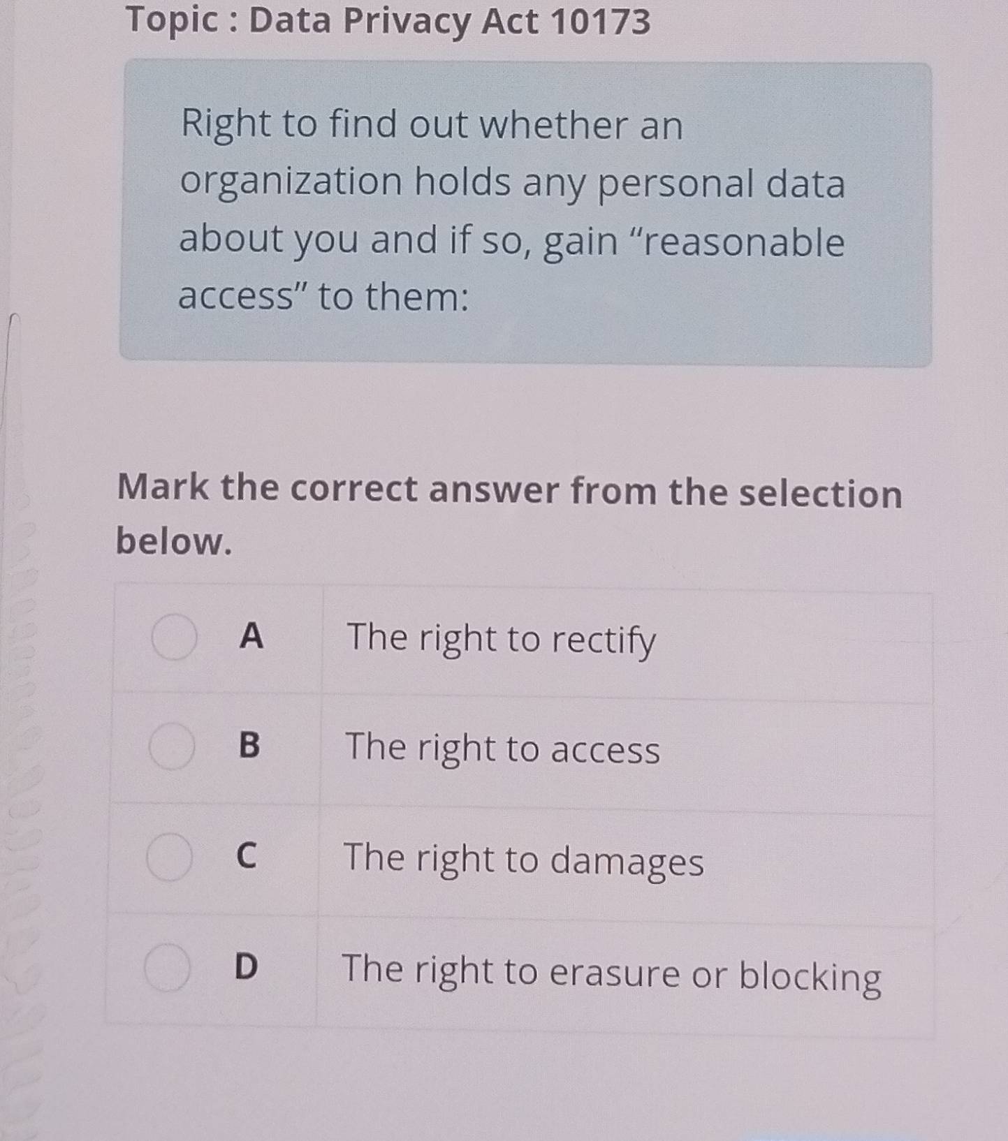 Topic : Data Privacy Act 10173 
Right to find out whether an 
organization holds any personal data 
about you and if so, gain “reasonable 
access" to them: 
Mark the correct answer from the selection 
below.