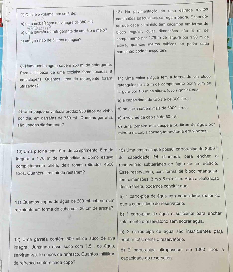 Qual é o volume, em cm^3 , de: 13) Na pavimentação de uma estrada muitos
a) uma émbalagem de vinagre de 680 ml? caminhões basculantes carregam pedra. Sabendo-
se que cada caminhão tem caçamba em forma de
b) uma garrafa de refrigerante de um litro e meio? bloco regular, cujas dimensões são 8 m de
c) um garrafão de 5 litros de água? comprimento por 1,70 m de largura por 1,20 m de
altura, quantos metros cúbicos de pedra cada
caminhão pode transportar?
8) Numa embalagem cabem 250 ml de detergente.
Para a limpeza de uma cozinha foram usadas 8
embalagens. Quantos litros de detergente foram 14) Uma caixa d'água tem a forma de um bloco
utilizados? retangular de 2,5 m de comprimento por 1,5 m de
largura por 1,6 m de altura. Isso significa que:
a) a capacidade da caixa é de 600 litros.
9) Uma pequena vinícola produz 950 litros de vinho b) na caixa cabem mais de 6000 litros.
por dia, em garrafas de 750 mL. Quantas garrafas c) o volume da caixa é de 60m^3.
são usadas diariamente?
d) uma torneira que despeja 50 litros de água por
minuto na caixa consegue enche-la em 2 horas.
10) Uma piscina tem 10 m de comprimento, 8 m de 15) Uma empresa que possui carros-pipa de 8000 l
largura e 1,70 m de profundidade. Como estava de capacidade foi chamada para encher o
completamente cheia, dela foram retirados 4500 reservatório subterrâneo de água de um edifício.
litros. Quantos litros ainda restaram?  Esse reservatório, com forma de bloco retangular,
tem dimensões: 3m* 5m* 1m Para a realização
dessa tarefa, podemos concluir que:
a) 1 carroçpipa de água tem capacidade maior do
11) Quantos copos de água de 200 ml cabem num
que a capacidade do reservatório.
recipiente em forma de cubo com 20 cm de aresta?
b) 1 carro-pipa de água é suficiente para encher
totalmente o reservatório sem sobrar água.
c) 2 carros-pipa de água são insuficientes para
12) Uma garrafa contém 500 ml de suco de uva encher totalmente o reservatório.
integral. Juntando esse suco com 1,5 I de água,
serviram-se 10 copos de refresco. Quantos mililitros d) 2 carros-pipa ultrapassam em 1000 litros a
capacidade do reservatóri
de refresco contêm cada copo?