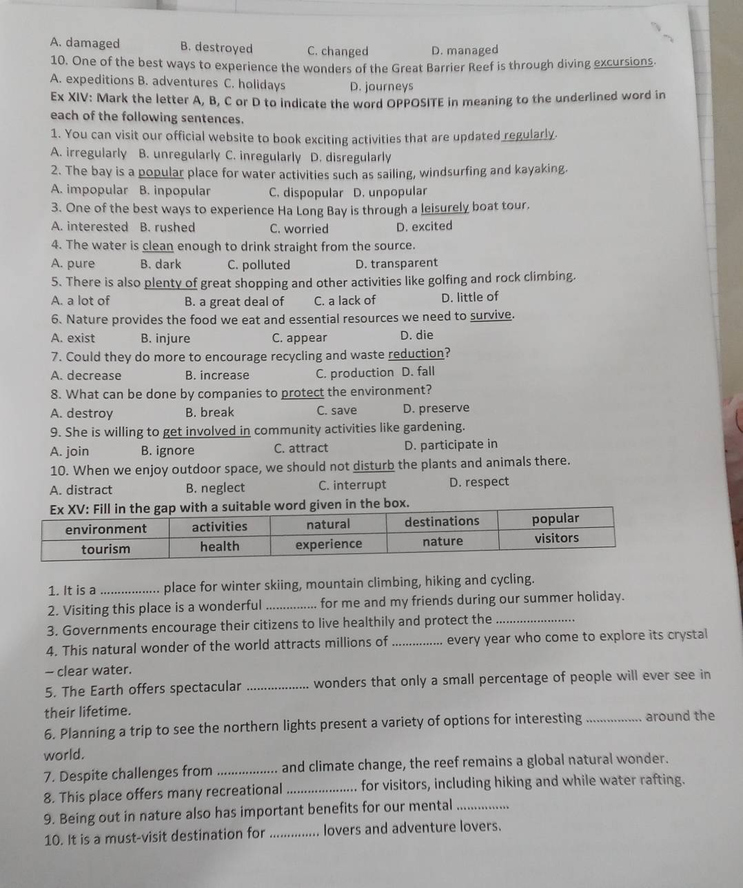 A. damaged B. destroyed C. changed D. managed
10. One of the best ways to experience the wonders of the Great Barrier Reef is through diving excursions.
A. expeditions B. adventures C. holidays D. journeys
Ex XIV: Mark the letter A, B, C or D to indicate the word OPPOSITE in meaning to the underlined word in
each of the following sentences.
1. You can visit our official website to book exciting activities that are updated regularly.
A. irregularly B. unregularly C. inregularly D. disregularly
2. The bay is a popular place for water activities such as sailing, windsurfing and kayaking.
A. impopular B. inpopular C. dispopular D. unpopular
3. One of the best ways to experience Ha Long Bay is through a leisurely boat tour.
A. interested B. rushed C. worried D. excited
4. The water is clean enough to drink straight from the source.
A. pure B. dark C. polluted D. transparent
5. There is also plenty of great shopping and other activities like golfing and rock climbing.
A. a lot of B. a great deal of C. a lack of D. little of
6. Nature provides the food we eat and essential resources we need to survive.
A. exist B. injure C. appear D. die
7. Could they do more to encourage recycling and waste reduction?
A. decrease B. increase C. production D. fall
8. What can be done by companies to protect the environment?
A. destroy B. break C. save D. preserve
9. She is willing to get involved in community activities like gardening.
A. join B. ignore C. attract D. participate in
10. When we enjoy outdoor space, we should not disturb the plants and animals there.
A. distract B. neglect C. interrupt D. respect
n in the box.
1. It is a _place for winter skiing, mountain climbing, hiking and cycling.
2. Visiting this place is a wonderful _for me and my friends during our summer holiday.
3. Governments encourage their citizens to live healthily and protect the_
4. This natural wonder of the world attracts millions of _every year who come to explore its crystal
- clear water.
5. The Earth offers spectacular _wonders that only a small percentage of people will ever see in
their lifetime.
6. Planning a trip to see the northern lights present a variety of options for interesting _around the
world.
7. Despite challenges from _and climate change, the reef remains a global natural wonder.
8. This place offers many recreational_ for visitors, including hiking and while water rafting.
9. Being out in nature also has important benefits for our mental_
10. It is a must-visit destination for _lovers and adventure lovers.