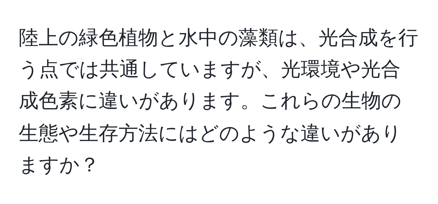 陸上の緑色植物と水中の藻類は、光合成を行う点では共通していますが、光環境や光合成色素に違いがあります。これらの生物の生態や生存方法にはどのような違いがありますか？