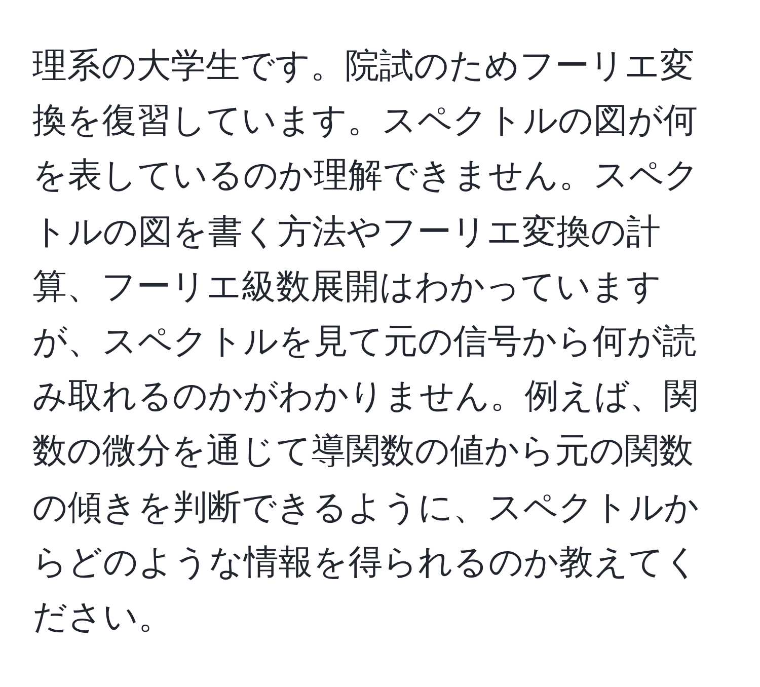 理系の大学生です。院試のためフーリエ変換を復習しています。スペクトルの図が何を表しているのか理解できません。スペクトルの図を書く方法やフーリエ変換の計算、フーリエ級数展開はわかっていますが、スペクトルを見て元の信号から何が読み取れるのかがわかりません。例えば、関数の微分を通じて導関数の値から元の関数の傾きを判断できるように、スペクトルからどのような情報を得られるのか教えてください。