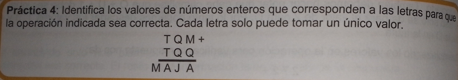 Práctica 4: Identifica los valores de números enteros que corresponden a las letras para que 
la operación indicada sea correcta. Cada letra solo puede tomar un único valor.
beginarrayr TQM+ TQQ hline MAJAendarray