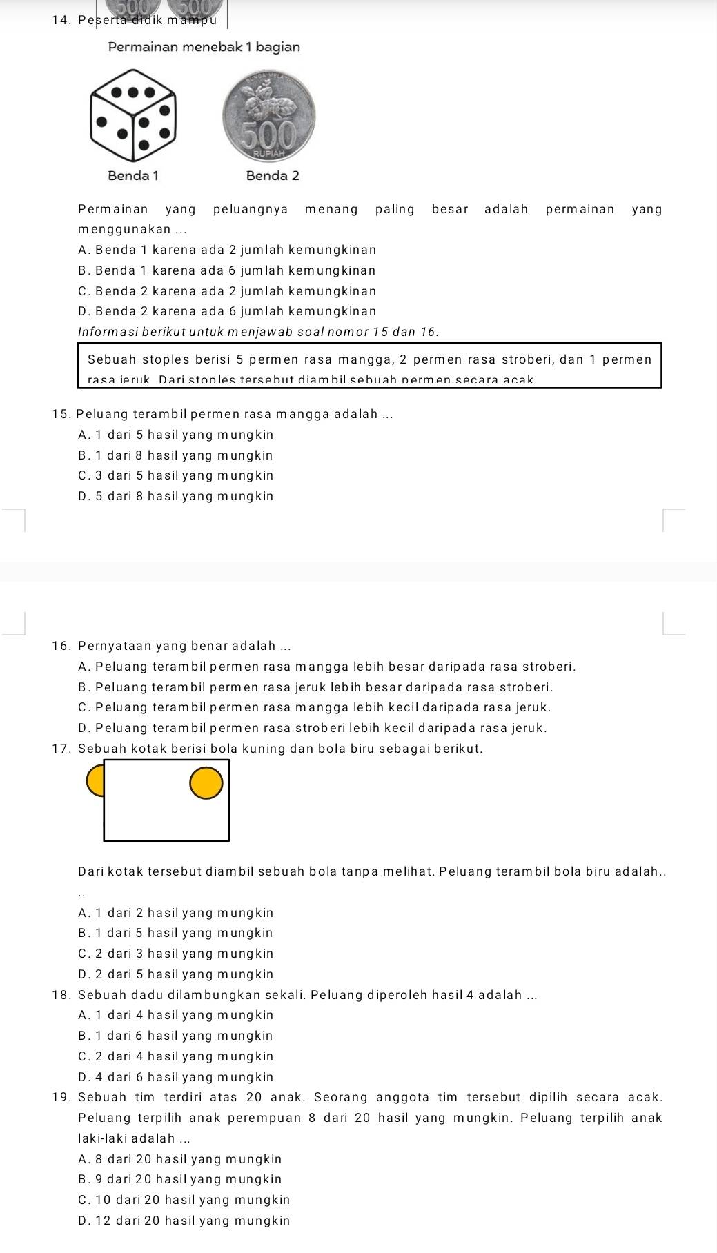 Peserta didik mampu
Permainan menebak 1 bagian
Benda 1 
Permainan yang peluangnya menang paling besar adalah permainan yang
menggunakan ...
A. Benda 1 karena ada 2 jumlah kemungkinan
B. Benda 1 karena ada 6 jumlah kemungkinan
C. Benda 2 karena ada 2 jumlah kemungkinan
D. Benda 2 karena ada 6 jumlah kemungkinan
Informasi berikut untuk menjawab soal nomor 15 dan 16.
Sebuah stoples berisi 5 permen rasa mangga, 2 permen rasa stroberi, dan 1 permen
rasa ieruk Dari stoples tersebut diambil sebuah permen secara acak
15. Peluang terambil permen rasa mangga adalah ...
A. 1 dari 5 hasil yang mungkin
B. 1 dari 8 hasil yang mungkin
C. 3 dari 5 hasil yang mungkin
D. 5 dari 8 hasil yang mungkin
16. Pernyataan yang benar adalah ...
A. Peluang terambil permen rasa mangga lebih besar daripada rasa stroberi.
B. Peluang terambil permen rasa jeruk lebih besar daripada rasa stroberi.
C. Peluang terambil permen rasa mangga lebih kecil daripada rasa jeruk.
D. Peluang terambil permen rasa stroberi lebih kecil daripada rasa jeruk.
17. Sebuah kotak berisi bola kuning dan bola biru sebagai berikut.
Dari kotak tersebut diambil sebuah bola tanpa melihat. Peluang terambil bola biru adalah..
A. 1 dari 2 hasil yang mungkin
B. 1 dari 5 hasil yang mungkin
C. 2 dari 3 hasil yang mungkin
D. 2 dari 5 hasil yang mungkin
18. Sebuah dadu dilambungkan sekali. Peluang diperoleh hasil 4 adalah ...
A. 1 dari 4 hasil yang mungkin
B. 1 dari 6 hasil yang mungkin
C. 2 dari 4 hasil yang mungkin
D. 4 dari 6 hasil yang mungkin
19. Sebuah tim terdiri atas 20 anak. Seorang anggota tim tersebut dipilih secara acak.
Peluang terpilih anak perempuan 8 dari 20 hasil yang mungkin. Peluang terpilih anak
laki-laki adalah ...
A. 8 dari 20 hasil yang mungkin
B. 9 dari 20 hasil yang mungkin
C. 10 dari 20 hasil yang mungkin
D. 12 dari 20 hasil yang mungkin