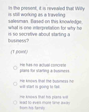 In the present, it is revealed that Willy
is still working as a traveling
salesman. Based on this knowledge,
what is one interpretation for why he
is so secretive about starting a
business?
(1 point)
He has no actual concrete
plans for starting a business.
He knows that the business he
will start is going to fail.
He knows that his plans will
lead to even more time away
from his family