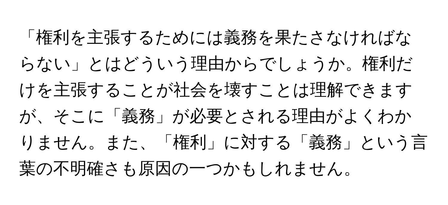 「権利を主張するためには義務を果たさなければならない」とはどういう理由からでしょうか。権利だけを主張することが社会を壊すことは理解できますが、そこに「義務」が必要とされる理由がよくわかりません。また、「権利」に対する「義務」という言葉の不明確さも原因の一つかもしれません。