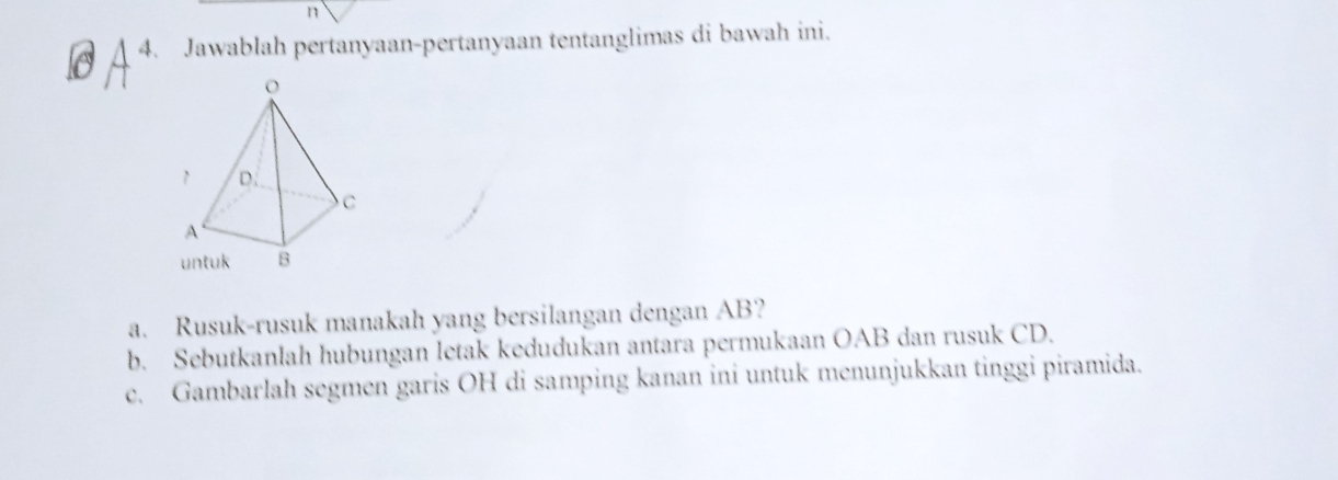 Jawablah pertanyaan-pertanyaan tentanglimas di bawah ini. 
a. Rusuk-rusuk manakah yang bersilangan dengan AB? 
b. Sebutkanlah hubungan letak kedudukan antara permukaan OAB dan rusuk CD. 
c. Gambarlah segmen garis OH di samping kanan ini untuk menunjukkan tinggi piramida.