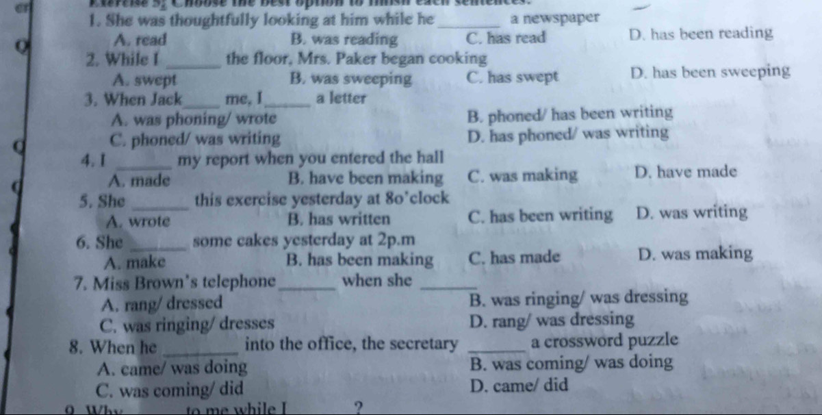 er Exreise 5, Choose the best opton to msh excn sentence s 
1. She was thoughtfully looking at him while he_ a newspaper
A. read B. was reading C. has read D. has been reading
2. While I _the floor, Mrs. Paker began cooking
A. swept B. was sweeping C. has swept D. has been sweeping
3. When Jack_ me, I_ a letter
A. was phoning/ wrote B. phoned/ has been writing
Q D. has phoned/ was writing
C. phoned/ was writing
4. I _my report when you entered the hall
d
A. made B. have been making C. was making D. have made
5. She _this exercise yesterday at 80’ clock
A. wrote B. has written C. has been writing D. was writing
6. She _some cakes yesterday at 2p.m
A. make B. has been making C. has made D. was making
7. Miss Brown’s telephone_ when she_
A. rang/ dressed B. was ringing/ was dressing
C. was ringing/ dresses D. rang/ was dressing
8. When he _into the office, the secretary _a crossword puzzle
A. came/ was doing B. was coming/ was doing
C. was coming/ did D. came/ did
?