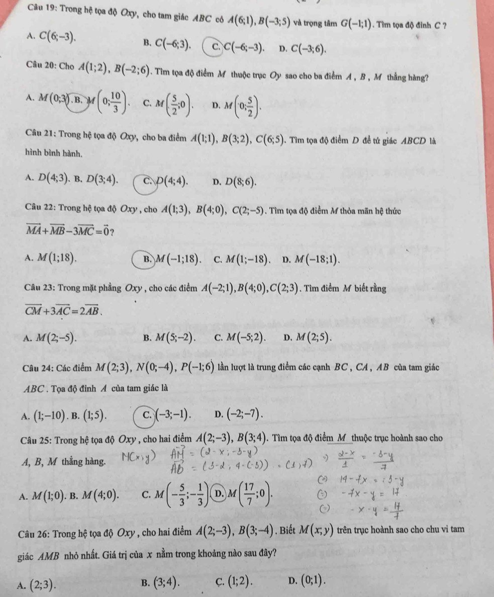 Trong hệ tọa độ Oxy, cho tam giác ABC có A(6;1),B(-3;5) và trọng tâm G(-1;1). Tìm tọa độ đỉnh C ?
A. C(6;-3).
B. C(-6;3). C. C(-6;-3). D. C(-3;6).
Câu 20: Cho A(1;2),B(-2;6). Tìim tọa độ điểm M thuộc trục Oy sao cho ba điểm A , B , M thẳng hàng?
A. M(0;3). B. M(0; 10/3 ). C. M( 5/2 ;0). D. M(0; 5/2 ).
Câu 21: Trong hệ tọa độ Oxy, cho ba điểm A(1;1),B(3;2),C(6;5). Tìm tọa độ điểm D đề tứ giác ABCD là
hình bình hành,
A. D(4;3). B. D(3;4). C. D(4;4). D. D(8;6).
Câu 22: Trong hệ tọa độ Oxy , cho A(1;3),B(4;0),C(2;-5). Tìm tọa độ điểm M thỏa mãn hệ thức
vector MA+vector MB-3vector MC=vector 0 ?
A. M(1;18). M(-1;18). C. M(1;-18). D. M(-18;1).
B.
Câu 23: Trong mặt phẳng Oxy , cho các điểm A(-2;1),B(4;0),C(2;3). Tìm điểm M biết rằng
vector CM+3vector AC=2vector AB.
A. M(2;-5). B. M(5;-2). C. M(-5;2). D. M(2;5).
Câu 24: Các điểm M(2;3),N(0;-4),P(-1;6) lần lượt là trung điểm các cạnh BC , CA , AB của tam giác
ABC . Tọa độ đỉnh A của tam giác là
A. (1;-10) .B. (1;5). C. )(-3;-1). D. (-2;-7).
Câu 25: Trong hệ tọa độ Oxy , cho hai điểm A(2;-3),B(3;4). Tìm tọa độ điểm M thuộc trục hoành sao cho
A, B, M thẳng hàng.
A. M(1;0). B. M(4;0). C. M(- 5/3 ;- 1/3 ). D. M( 17/7 ;0).
Câu 26: Trong hệ tọa độ Oxy , cho hai điểm A(2;-3),B(3;-4). Biết M(x;y) trên trục hoành sao cho chu vi tam
giác AMB nhỏ nhất. Giá trị của x nằm trong khoảng nào sau đây?
A. (2;3). (3;4). C. (1;2). D. (0;1).
B.