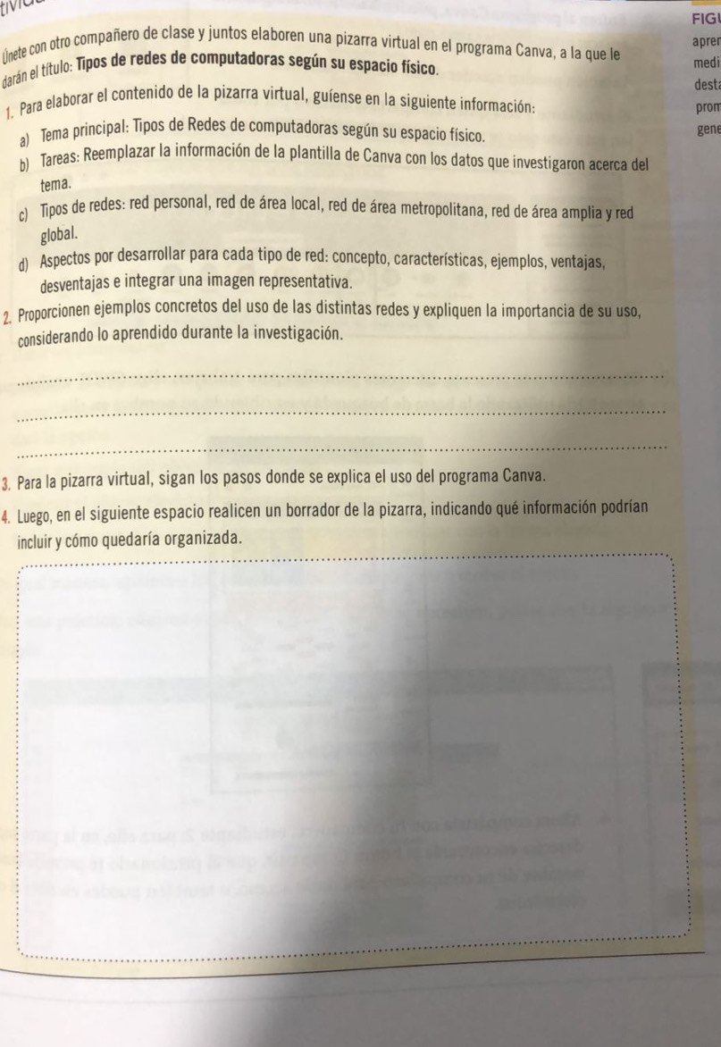 tMat 
FIG 
lnete con otro compañero de clase y juntos elaboren una pizarra virtual en el programa Canva, a la que le aprer 
darán el título: Tipos de redes de computadoras según su espacio físico. medi 
desta 
1. Para elaborar el contenido de la pizarra virtual, guíense en la siguiente información: 
prom 
a) Tema principal: Tipos de Redes de computadoras según su espacio físico. 
gene 
b) Tareas: Reemplazar la información de la plantilla de Canva con los datos que investigaron acerca del 
tema. 
c) Tipos de redes: red personal, red de área local, red de área metropolitana, red de área amplia y red 
global. 
d) Aspectos por desarrollar para cada tipo de red: concepto, características, ejemplos, ventajas 
desventajas e integrar una imagen representativa. 
2. Proporcionen ejemplos concretos del uso de las distintas redes y expliquen la importancia de su uso, 
considerando lo aprendido durante la investigación. 
_ 
_ 
_ 
3. Para la pizarra virtual, sigan los pasos donde se explica el uso del programa Canva. 
4. Luego, en el siguiente espacio realicen un borrador de la pizarra, indicando qué información podrían 
incluir y cómo quedaría organizada.