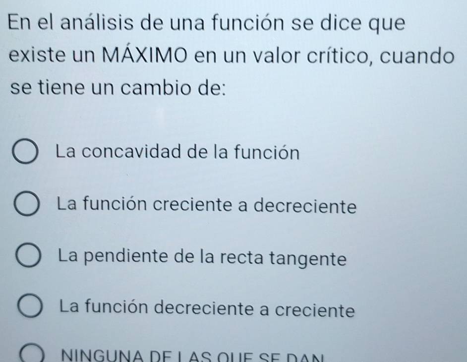 En el análisis de una función se dice que
existe un MÁXIMO en un valor crítico, cuando
se tiene un cambio de:
La concavidad de la función
La función creciente a decreciente
La pendiente de la recta tangente
La función decreciente a creciente
NínGuña de las que se dan