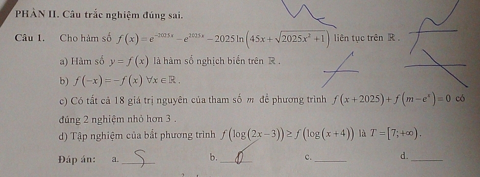 PHÀN II. Câu trắc nghiệm đúng sai. 
Câu 1. Cho hàm số f(x)=e^(-2025x)-e^(2025x)-2025ln (45x+sqrt(2025x^2+1)) liên tục trên R. 
a) Hàm số y=f(x) là hàm số nghịch biến trên R. 
b) f(-x)=-f(x)forall x∈ R. 
c) Có tất cả 18 giá trị nguyên của tham số m đề phương trình f(x+2025)+f(m-e^x)=0 có 
đúng 2 nghiệm nhỏ hơn 3. 
d) Tập nghiệm của bất phương trình f(log (2x-3))≥ f(log (x+4)) là T=[7;+∈fty ). 
b. 
Đáp án: a. __c._ d._