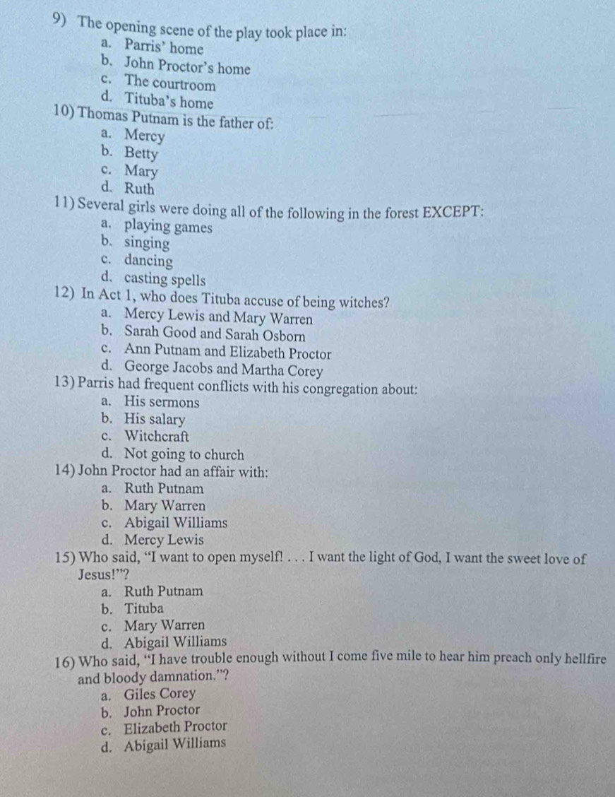 The opening scene of the play took place in:
a. Parris’ home
b. John Proctor’s home
c. The courtroom
d. Tituba’s home
10) Thomas Putnam is the father of:
a. Mercy
b. Betty
c. Mary
d. Ruth
11) Several girls were doing all of the following in the forest EXCEPT:
a. playing games
b. singing
c. dancing
d. casting spells
12) In Act 1, who does Tituba accuse of being witches?
a. Mercy Lewis and Mary Warren
b. Sarah Good and Sarah Osborn
c. Ann Putnam and Elizabeth Proctor
d. George Jacobs and Martha Corey
13) Parris had frequent conflicts with his congregation about:
a. His sermons
b. His salary
c. Witchcraft
d. Not going to church
14) John Proctor had an affair with:
a. Ruth Putnam
b. Mary Warren
c. Abigail Williams
d. Mercy Lewis
15) Who said, “I want to open myself! . . . I want the light of God, I want the sweet love of
Jesus!”?
a. Ruth Putnam
b. Tituba
c. Mary Warren
d. Abigail Williams
16) Who said, “I have trouble enough without I come five mile to hear him preach only hellfire
and bloody damnation.”?
a. Giles Corey
b. John Proctor
c. Elizabeth Proctor
d. Abigail Williams