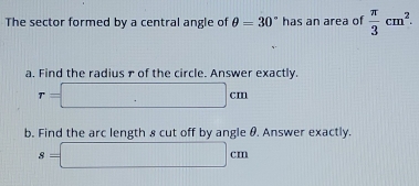 The sector formed by a central angle of θ =30° has an area of  π /3 cm^2. 
a. Find the radius r of the circle. Answer exactly.
r=□ cm
b. Find the arc length 8 cut off by angle θ. Answer exactly.
s=□ cm