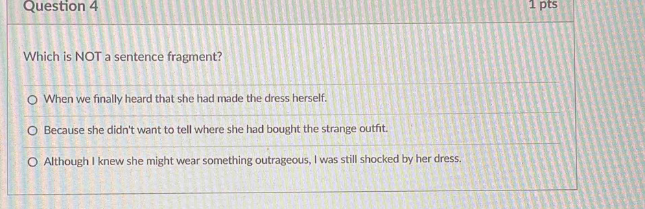 Which is NOT a sentence fragment?
When we finally heard that she had made the dress herself.
Because she didn't want to tell where she had bought the strange outft.
Although I knew she might wear something outrageous, I was still shocked by her dress.