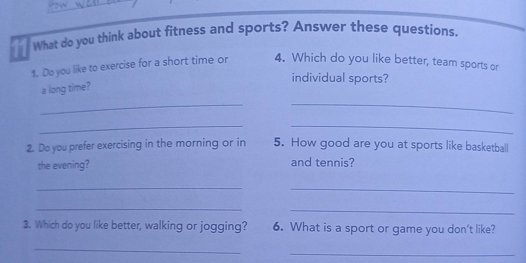 What do you think about fitness and sports? Answer these questions. 
1. Do you like to exercise for a short time or 
4. Which do you like better, team sports or 
individual sports? 
a long time? 
__ 
__ 
2. Do you prefer exercising in the morning or in 5. How good are you at sports like basketball 
the evening? 
and tennis? 
_ 
_ 
_ 
_ 
3. Which do you like better, walking or jogging? 6. What is a sport or game you don't like? 
_ 
_