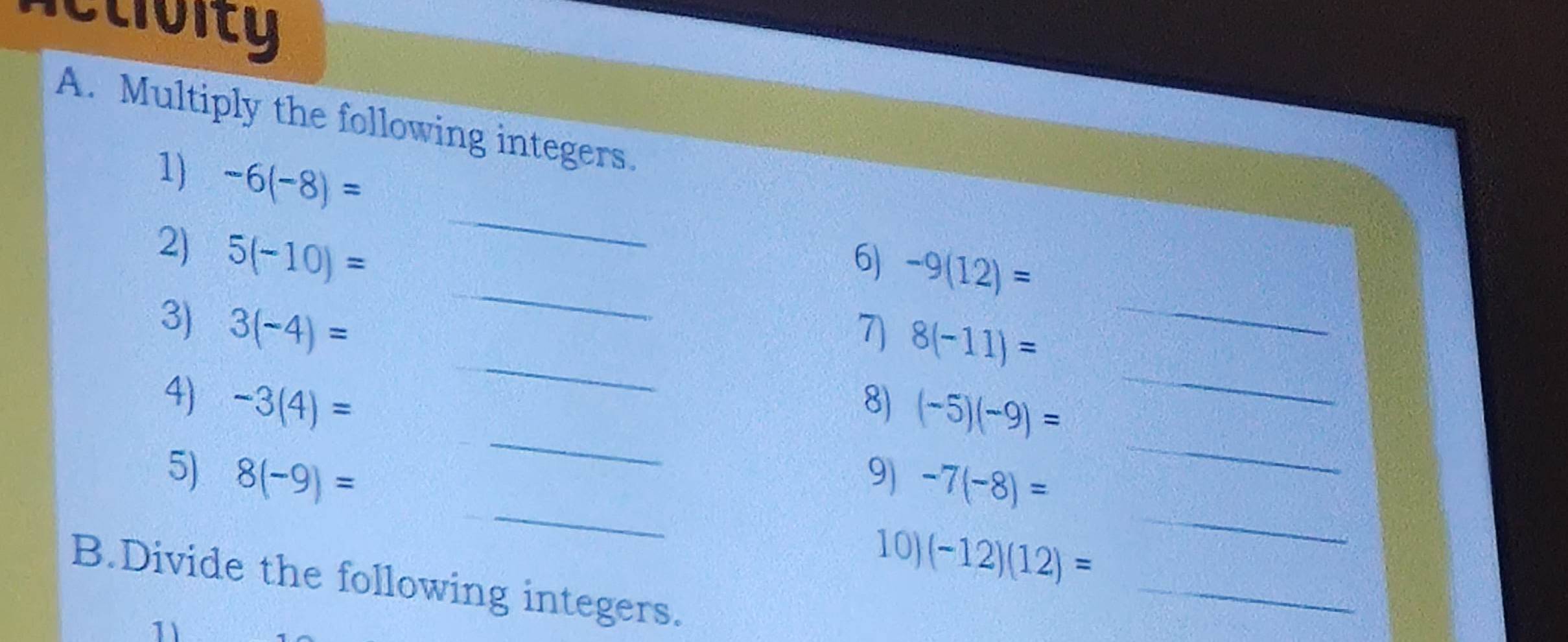 actioity 
A. Multiply the following integers. 
1) -6(-8)=
_ 
_ 
2) 5(-10)=
_ 
6) -9(12)=
_ 
_ 
3) 3(-4)=
7) 8(-11)=
_ 
_ 
4) -3(4)= 8) (-5)(-9)=
_ 
5) 8(-9)= 9) -7(-8)=
_ 
10) (-12)(12)=
_ 
B.Divide the following integers. 
1