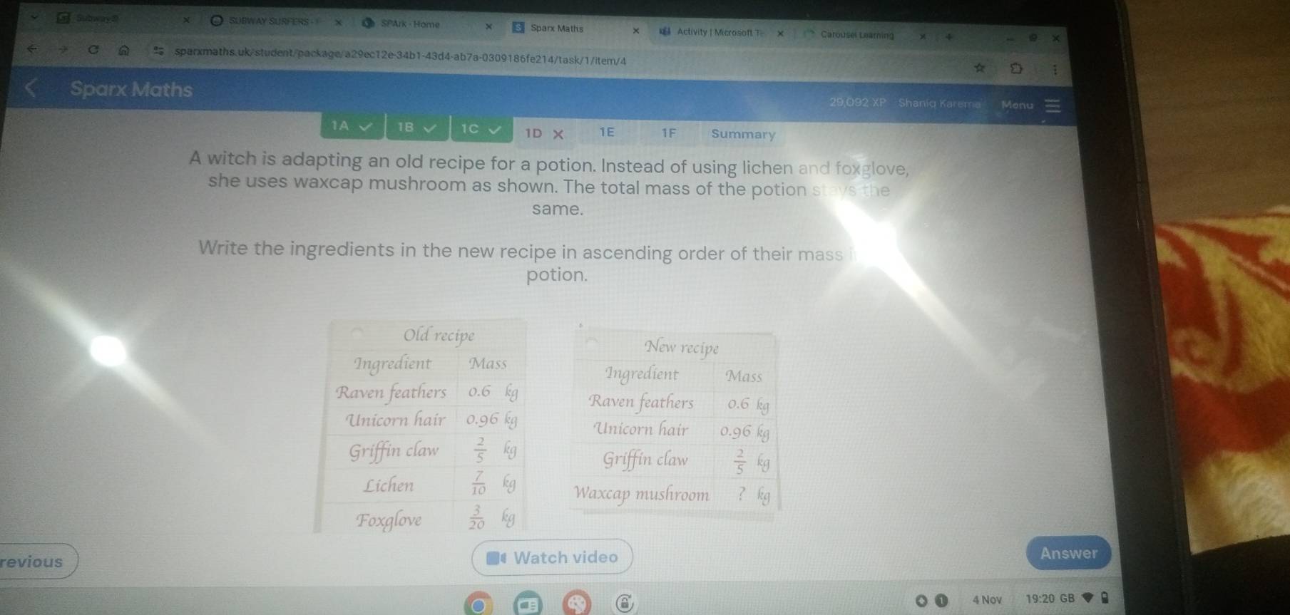 Subway @ SUBWAY SURFERS SPArk - Home Sparx Maths € Activity | Microsoft T Carousel Learning
sparxmaths.uk/student/package/a29ec12e-34b1-43d4-ab7a-0309186fe214/task/1/item/4
Sparx Maths 29,092 XP Shaniq Karem Menu
1A 1B 1C 1D X 1E 1F Summary
A witch is adapting an old recipe for a potion. Instead of using lichen and foxglove,
she uses waxcap mushroom as shown. The total mass of the potion stays the
same.
Write the ingredients in the new recipe in ascending order of their mass i
potion.
revious ■#Watch video
Answer
4 Nov 19:20 GB