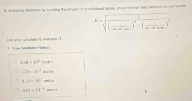 In analyzing distances by applying the physics of gravitational forces, an astronomer has obtained the expression
R=sqrt(frac 1)( 1/149* 10^8mala )^2-( 1/298* 10^9mada )^2 
Use your calculator to evaluate R.
View Available Hint(s)
1.49* 10^(11) 3 meter
1.72* 10^(11)meter
2.58* 10^(11)meter
3.87* 10^(-12)meter