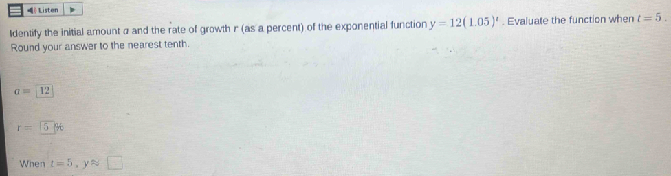 》 Listen 
ldentify the initial amount a and the rate of growth r (as a percent) of the exponential function y=12(1.05)^t. Evaluate the function when t=5. 
Round your answer to the nearest tenth.
a=12
r= 5 %
When t=5, yapprox □