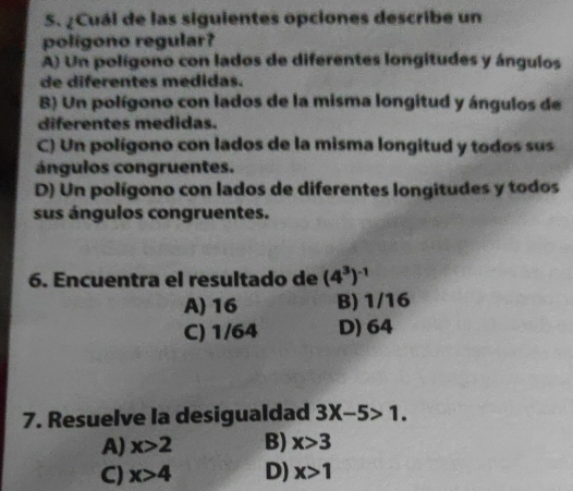 ¿Cuál de las siguientes opciones describe un
polígono regular?
A) Un polígono con lados de diferentes longitudes y ángulos
de diferentes medidas.
8) Un polígono con lados de la misma longitud y ángulos de
diferentes medidas.
C) Un polígono con lados de la misma longitud y todos sus
ángulos congruentes.
D) Un polígono con lados de diferentes longitudes y todos
sus ángulos congruentes.
6. Encuentra el resultado de (4^3)^-1
A) 16 B) 1/16
C) 1/64 D) 64
7. Resuelve la desigualdad 3X-5>1.
A) x>2 B) x>3
C) x>4 D) x>1