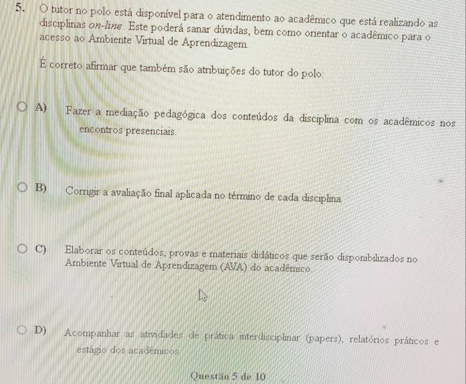 tutor no polo está disponível para o atendimento ao acadêmico que está realizando as
disciplinas on-line. Este poderá sanar dúvidas, bem como orientar o acadêmico para o
acesso ao Ambiente Virtual de Aprendizagem.
É correto afirmar que também são atribuições do tutor do polo:
A) Fazer a mediação pedagógica dos conteúdos da disciplina com os acadêmicos nos
encontros presenciais.
B) Corrigir a avaliação final aplicada no término de cada disciplina
C) Elaborar os conteúdos, provas e materiais didáticos que serão disponibilizados no
Ambiente Virtual de Aprendizagem (AVA) do acadêmico.
D) Acompanhar as atividades de prática interdisciplinar (papers), relatórios práticos e
estágio dos acadêmicos
Questão 5 de 10