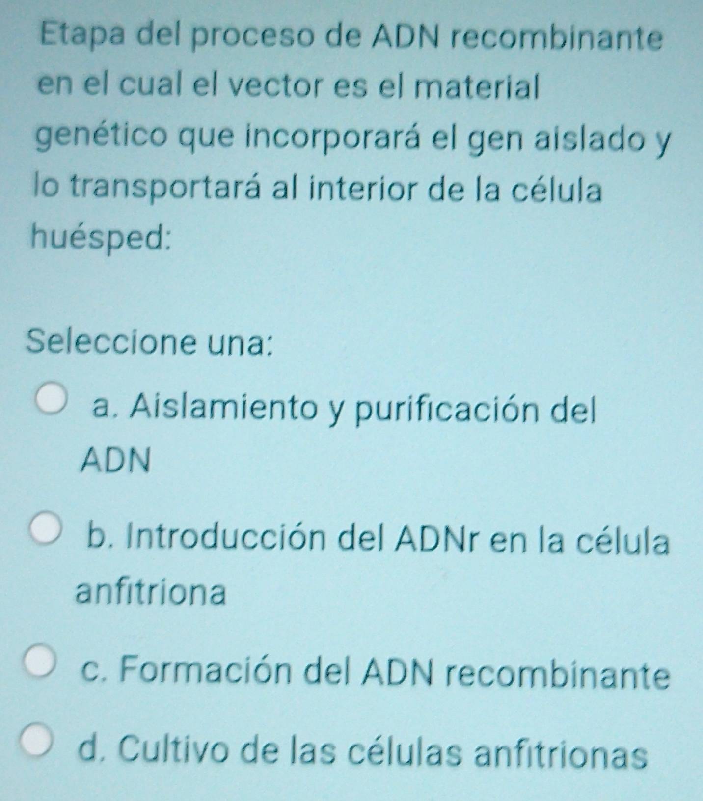 Etapa del proceso de ADN recombinante
en el cual el vector es el material
genético que incorporará el gen aislado y
lo transportará al interior de la célula
huésped:
Seleccione una:
a. Aislamiento y purificación del
ADN
b. Introducción del ADNr en la célula
anfitriona
c. Formación del ADN recombinante
d. Cultivo de las células anfitrionas