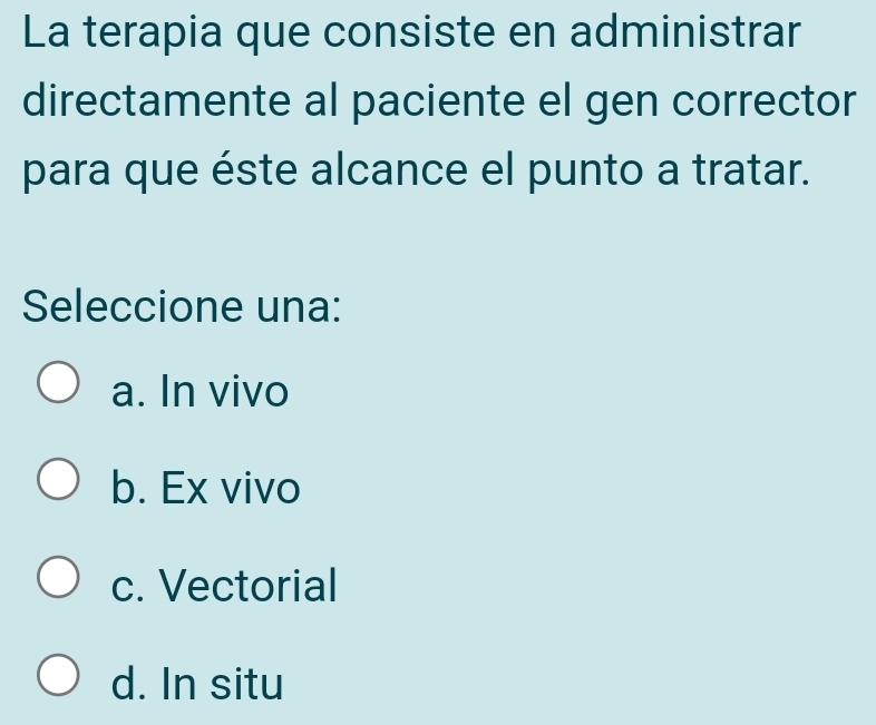 La terapia que consiste en administrar
directamente al paciente el gen corrector
para que éste alcance el punto a tratar.
Seleccione una:
a. In vivo
b. Ex vivo
c. Vectorial
d. In situ