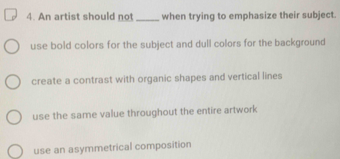 An artist should not _when trying to emphasize their subject.
use bold colors for the subject and dull colors for the background
create a contrast with organic shapes and vertical lines
use the same value throughout the entire artwork
use an asymmetrical composition