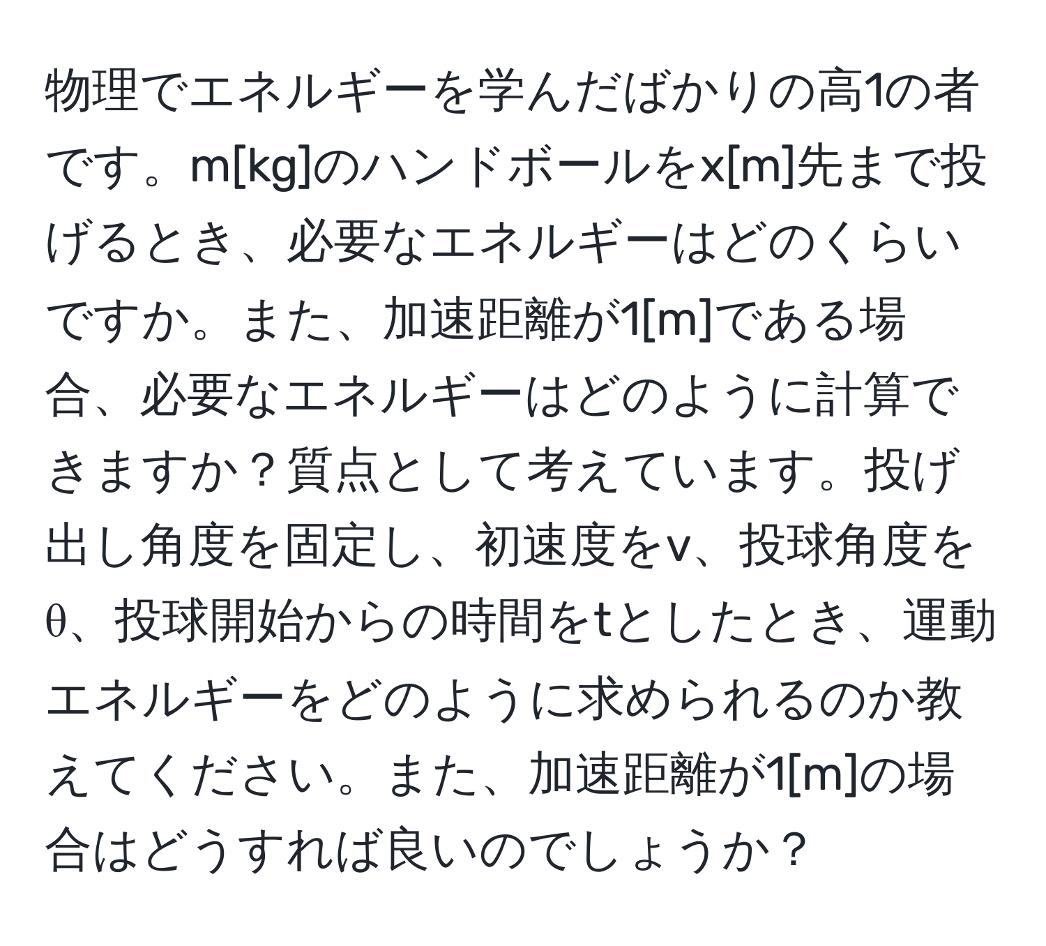 物理でエネルギーを学んだばかりの高1の者です。m[kg]のハンドボールをx[m]先まで投げるとき、必要なエネルギーはどのくらいですか。また、加速距離が1[m]である場合、必要なエネルギーはどのように計算できますか？質点として考えています。投げ出し角度を固定し、初速度をv、投球角度をθ、投球開始からの時間をtとしたとき、運動エネルギーをどのように求められるのか教えてください。また、加速距離が1[m]の場合はどうすれば良いのでしょうか？