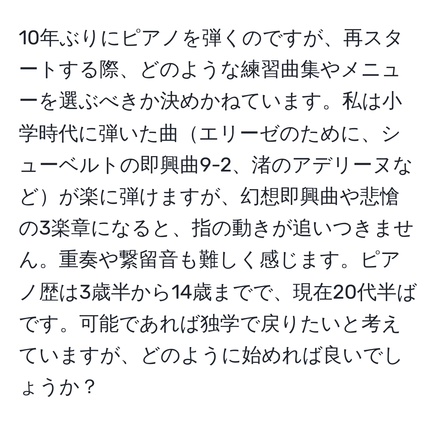 10年ぶりにピアノを弾くのですが、再スタートする際、どのような練習曲集やメニューを選ぶべきか決めかねています。私は小学時代に弾いた曲エリーゼのために、シューベルトの即興曲9-2、渚のアデリーヌなどが楽に弾けますが、幻想即興曲や悲愴の3楽章になると、指の動きが追いつきません。重奏や繋留音も難しく感じます。ピアノ歴は3歳半から14歳までで、現在20代半ばです。可能であれば独学で戻りたいと考えていますが、どのように始めれば良いでしょうか？