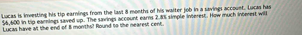 Lucas is investing his tip earnings from the last 8 months of his waiter job in a savings account. Lucas has
$6,600 in tip earnings saved up. The savings account earns 2.8% simple interest. How much interest will 
Lucas have at the end of 8 months? Round to the nearest cent.