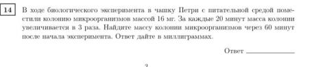 14 В ходе бнологнческого экслеримента в чашку Петри с штатешьной средо поме- 
стии колюонио микроорганизмов массoñ 16 мг. За калдые 20 минут масса колонии 
увелчваетсяв 3 раза. Найлгте массу колони микроорганизмов через 60 мут 
после начала эксиеримента. Ответ даῆте в миыцлиграммах. 
Otber_