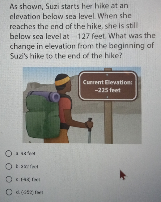 As shown, Suzi starts her hike at an
elevation below sea level. When she
reaches the end of the hike, she is still
below sea level at —127 feet. What was the
change in elevation from the beginning of
Suzi's hike to the end of the hike?
a. 98 feet
b. 352 feet
c. (-98) feet
d. (-352) feet