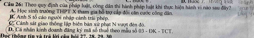 Buoc o . D. Bược /.
Câu 26: Theo quy định của pháp luật, công dân thi hành pháp luật khi thực hiện hành vi nào sau đây?
A. Học sinh trường THPT X tham gia hỗ trợ cấp đổi căn cước công dân.
B. Anh S tố cáo người nhập cảnh trái phép.
C. Cảnh sát giao thông lập biên bản xử phạt N vượt đèn đỏ.
D. Cá nhân kinh doanh đăng ký mã số thuế theo mẫu số 03 - ĐK - TCT.
Đoc thông tin và trả lời câu hỏi 27, 28, 29, 30