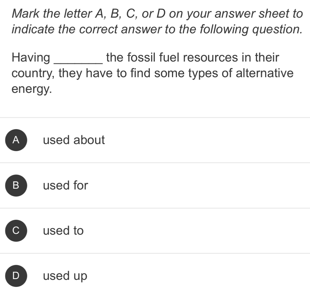 Mark the letter A, B, C, or D on your answer sheet to
indicate the correct answer to the following question.
Having _the fossil fuel resources in their
country, they have to find some types of alternative
energy.
A used about
B used for
、 used to
D used up