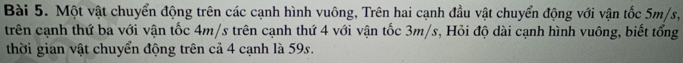 Một vật chuyển động trên các cạnh hình vuông, Trên hai cạnh đầu vật chuyển động với vận tốc 5m/s, 
trên cạnh thứ ba với vận tốc 4m/s trên cạnh thứ 4 với vận tốc 3m/s, Hỏi độ dài cạnh hình vuông, biết tổng 
thời gian vật chuyển động trên cả 4 cạnh là 59s.