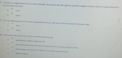 If a loan is cosigned and the borrower defaults, the lender has the right to sue the cosigner or try to selze his assets just as if
he were the borrower .
a. True
b. False
7. The monthly payment for a loan is dependent only on the size of the loan and the interest rate
a. Tinue
b. False
s8. You could reduce the size of your monthly payments by
0. agreeing to a higher interest rate
b. borrowing the same amount of money but for a shorter period of time.
C. borrowing more money inifially for the same perlod of time
d. Nome of these