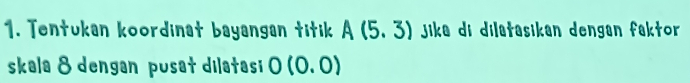 Tentukan koordinat bayangan titik A(5,3) jika di dilatasikan dengan faktor 
skala 8 dengan pusat dilatasi 0(0.0)