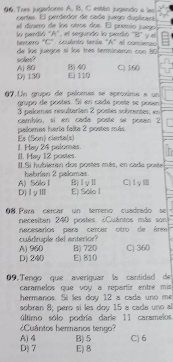 06, Tres jugadores A, B, C están jugando a las
cartas. El perdedor de cada juego duplicará
el dínero de los otros dos. El premío juego
lo perdió 'A', el segundo lo perdió 'B' y el
tercero "C', ¿cuánto tenía "A" al comienzo
de los juegos sí los três terminaron con 80
soles?
A) 80 B) 40 C) 160
D) 130 E) 110
07.Un grupo de palomas se aproxíma a un
grupo de postes. Sí en cada posíe se posan
3 palomas resultarían 2 postes sobrantes; en
cambio, sí en cada poste se posan 2
palomas haría falta 2 postes más.
Es (Son) cierta(s)
1. Hay 24 palomas.
II. Hay 12 postes.
II.Si hubieran dos postes más, en cada poste
habrian 2 palomas.
A) Sólo I B)ⅠyⅡ C)ⅠyⅢ
D)ⅠyⅢ E) Sólo I
08,Para cercar un terreno cuadrado se
necesitan 240 postes. ¿Cuántos más son
necesarios para cercar otro de área
cuádruple del anterior?
A) 960 B) 720 C) 360
D) 240 E) 810
09. Tengo que averiguar la cantidad de
caramelos que voy a repartir entre mis 
hermanos. Si les doy 12 a cada uno me
sobran 8; pero sí les doy 15 a cada uno al
último sólo podría darle 11 caramelos.
¿Cuántos hermanos tengo?
A) 4 B) 5 C) 6
D) 7 E) 8